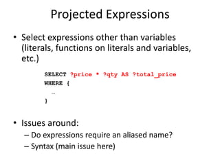 Projected ExpressionsSelect expressions other than variables (literals, functions on literals and variables, etc.)Issues around:Do expressions require an aliased name?Syntax (main issue here)SELECT ?price * ?qty AS ?total_priceWHERE { …}
