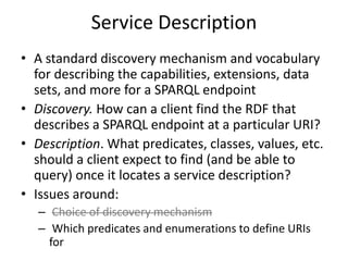 Service DescriptionA standard discovery mechanism and vocabulary for describing the capabilities, extensions, data sets, and more for a SPARQL endpointDiscovery. How can a client find the RDF that describes a SPARQL endpoint at a particular URI?Description. What predicates, classes, values, etc. should a client expect to find (and be able to query) once it locates a service description?Issues around:Choice of discovery mechanism Which predicates and enumerations to define URIs for