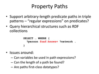 Property PathsSupport arbitrary-length predicate paths in triple patterns – “regular expressions” on predicates?Query hierarchical structures such as RDF collectionsIssues around:Can variables be used in path expressions?Can the length of a path be found?Are paths first-class datatypes?SELECT … WHERE {   ?person foaf:knows+ ?network .}