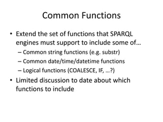 Common FunctionsExtend the set of functions that SPARQL engines must support to include some of…Common string functions (e.g. substr)Common date/time/datetime functionsLogical functions (COALESCE, IF, …?)Limited discussion to date about which functions to include