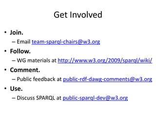 Get InvolvedJoin. Email team-sparql-chairs@w3.orgFollow. WG materials at http://www.w3.org/2009/sparql/wiki/Comment. Public feedback at public-rdf-dawg-comments@w3.orgUse. Discuss SPARQL at public-sparql-dev@w3.org