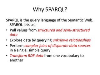 Why SPARQL?SPARQL is the query language of the Semantic Web. SPARQL lets us:Pull values from structured and semi-structured dataExplore data by querying unknown relationshipsPerform complex joins of disparate data sources in a single, simple queryTransform RDF data from one vocabulary to another