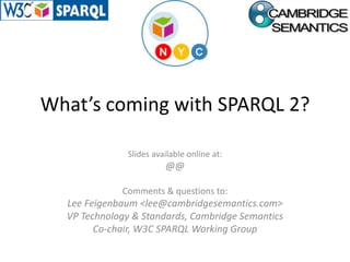 What’s coming with SPARQL 2? Slides available online at: http://www.slideshare.net/LeeFeigenbaum/whats-coming-in-sparql2 Comments & questions to: Lee Feigenbaum &lt;lee@cambridgesemantics.com&gt; VP Technology & Standards, Cambridge Semantics Co-chair, W3C SPARQL Working Group 