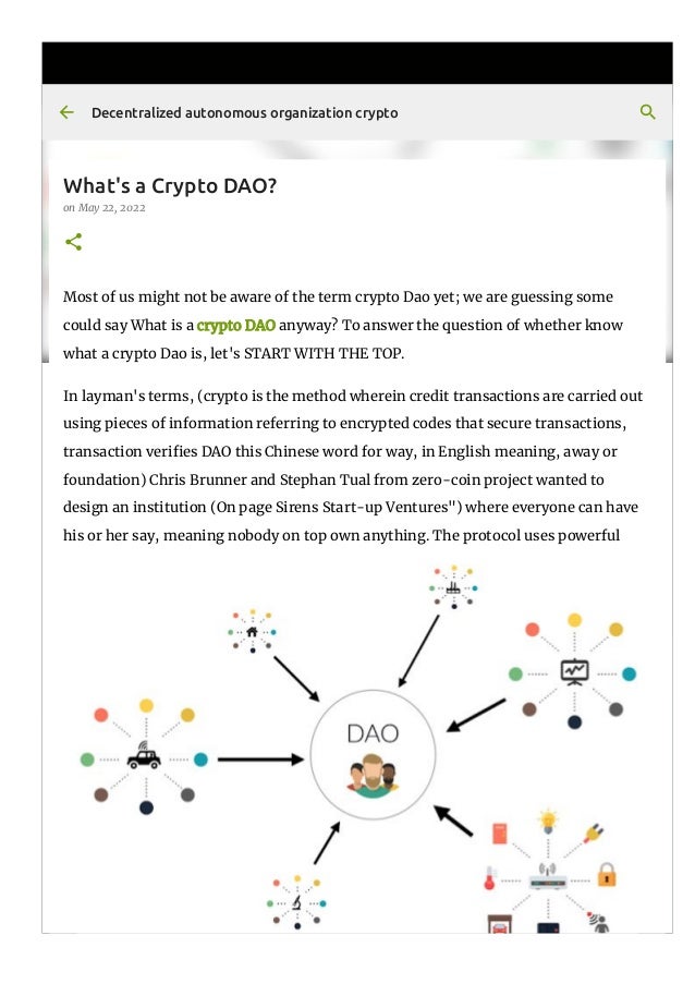 What's a Crypto DAO?
on May 22, 2022
Most of us might not be aware of the term crypto Dao yet; we are guessing some
could say What is a crypto DAO anyway? To answer the question of whether know
what a crypto Dao is, let's START WITH THE TOP.
In layman's terms, (crypto is the method wherein credit transactions are carried out
using pieces of information referring to encrypted codes that secure transactions,
transaction veri몭es DAO this Chinese word for way, in English meaning, away or
foundation) Chris Brunner and Stephan Tual from zero-coin project wanted to
design an institution (On page Sirens Start-up Ventures") where everyone can have
his or her say, meaning nobody on top own anything. The protocol uses powerful
Decentralized autonomous organization crypto
 