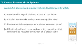 2019©ecommit 10
A) A nationwide logistics infrastructure across Japan.
B) Circular frameworks and systems on a global level.
C) Environmental awareness as business 'common senseʼ.
D) Effective local level reuse and recycling operations that
contribute to resource circulation on a global scale.
ecommit is also seeking to achieve these developments by 2030.
3. Circular Frameworks & Systems
We, ecommit,
will contribute
the SDGs #12
through business
activities.
 