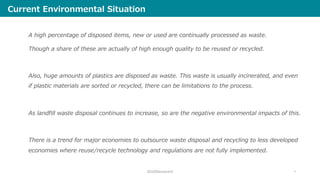 Current Environmental Situation
A high percentage of disposed items, new or used are continually processed as waste.
Though a share of these are actually of high enough quality to be reused or recycled.
Also, huge amounts of plastics are disposed as waste. This waste is usually incinerated, and even
if plastic materials are sorted or recycled, there can be limitations to the process.
As landfill waste disposal continues to increase, so are the negative environmental impacts of this.
There is a trend for major economies to outsource waste disposal and recycling to less developed
economies where reuse/recycle technology and regulations are not fully implemented.
2019©ecommit 5
 