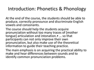 Introduction: Phonetics & Phonology At the end of the course, the students should be able to produce, correctly pronounce and discriminate English vowels and consonants.  The course should help the students acquire pronunciation without too many traces of [mother tongue] articulation and intonation.• … so that participants can not only improve their own pronunciation, but also make use of the theoretical information to guide their teaching practice. The main emphasis is on acquiring the practical ability to make and hear differences between sounds and to identify common pronunciation problems. 