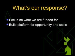 What’s our response? <ul><li>Focus on what we are funded for </li></ul><ul><li>Build platform for opportunity and scale </...