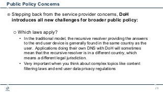 | 11
Public Policy Concerns
¤ Stepping back from the service provider concerns, DoH
introduces all new challenges for broa...