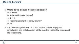 | 14
Moving Forward
¤ Where do we discuss these broad issues?
¡ ICANN?
¡ Network Operator forums?
¡ IETF?
¡ Regional/Local...