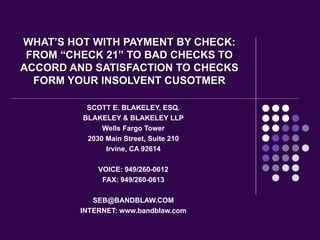 WHAT’S HOT WITH PAYMENT BY CHECK: FROM “CHECK 21” TO BAD CHECKS TO ACCORD AND SATISFACTION TO CHECKS FORM YOUR INSOLVENT CUSOTMER SCOTT E. BLAKELEY, ESQ. BLAKELEY & BLAKELEY LLP Wells Fargo Tower 2030 Main Street, Suite 210 Irvine, CA 92614 VOICE: 949/260-0612 FAX: 949/260-0613 [email_address] INTERNET: www.bandblaw.com 