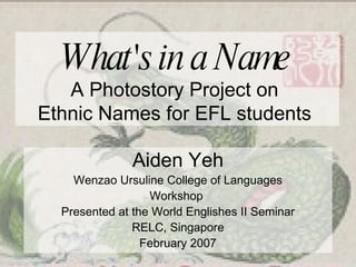 What's in a Name   A Photostory Project on  Ethnic Names for EFL students  Aiden Yeh Wenzao Ursuline College of Languages Workshop  Presented at the World Englishes II Seminar RELC, Singapore February 2007 