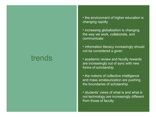 trends the environment of higher education is changing rapidly  increasing globalization is changing the way we work, collaborate, and communicate information literacy increasingly should not be considered a given academic review and faculty rewards are increasingly out of sync with new forms of scholarship the notions of collective intelligence and mass amateurization are pushing the boundaries of scholarship students’ views of what is and what is not technology are increasingly different from those of faculty 