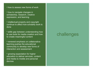 challenges how to assess new forms of work how to navigate changes in scholarship, research, creative expression, and learning intellectual property and copyright continue to affect how scholarly work is done skills gap between understanding how to use tools for media creation and how to create meaningful content renewed emphasis on collaborative learning pushes the educational community to develop new forms of interaction and assessment growing expectation for higher education to deliver services, content and media to mobile and personal devices 