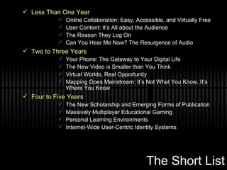 The Short List Less Than One Year Online Collaboration: Easy, Accessible, and Virtually Free User Content: It’s All about the Audience The Reason They Log On Can You Hear Me Now? The Resurgence of Audio  Two to Three Years Your Phone: The Gateway to Your Digital Life The New Video is Smaller than You Think Virtual Worlds, Real Opportunity Mapping Goes Mainstream: It’s Not What You Know, It’s Where You Know  Four to Five Years The New Scholarship and Emerging Forms of Publication Massively Multiplayer Educational Gaming Personal Learning Environments Internet-Wide User-Centric Identity Systems  