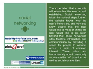 social networking The expectation that a website will remember the user is well established. Social networking takes this several steps further; the website knows who the user’s friends are, and may also know people that the user would like to meet or things the user would like to do. Even beyond that, social networking sites facilitate introduction and communication by providing a space for people to connect around a topic of common interest. These sites are fundamentally about community —communities of practice as well as social communities. ADOPTION HORIZON NEAR HORIZON (ONE YEAR OR LESS) 