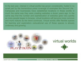 In the last year, interest in virtual worlds has grown considerably, fueled in no small part by the tremendous press coverage of examples like Second Life.  Campuses and businesses have established locations in these worlds in much the same way they were creating websites a dozen years ago. In the same way that the number and sophistication of websites grew very quickly as more people began to browse, virtual locations will become more common and more mature as the trend continues. Virtual worlds offer flexible spaces for learning and exploration—educational use of these spaces is already underway and growing. virtual worlds ADOPTION HORIZON MID HORIZON (TWO TO THREE YEARS) 