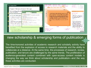 ADOPTION HORIZON FAR HORIZON (FOUR TO FIVE YEARS) The time-honored activities of academic research and scholarly activity have benefited from the explosion of access to research materials and the ability to collaborate at a distance. At the same time, the processes of research, review, publication, and tenure are challenged by the same trends. The proliferation of audience-generated content combined with open-access content models is changing the way we think about scholarship and publication—and the way these activities are conducted. new scholarship & emerging forms of publication 