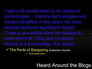 Heard Around the Blogs The Perils of Stargazing   (Catherine Howell) Technorati links I was a bit nonplussed by its choice of technologies… that the technologies and modes identified in this years’ list have already achieved significant impact. There is one self-evident conclusion to draw from this. This year’s Horizon Report is not futurology: it is history. 