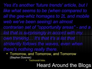 Heard Around the Blogs Tomorrow, and Tomorrow, and Tomorrow  (Stephen Downes) Technorati links Yes it's another 'future trends' article, but I like what seems to be (when compared to all the gee-whiz homages to 2L and mobile web we've been seeing) an almost contrarian set of "opportunity areas" - and a list that is surprisingly in accord with my own thinking… It's that it's a list that stridently follows the waves, even when there's nothing really there. 