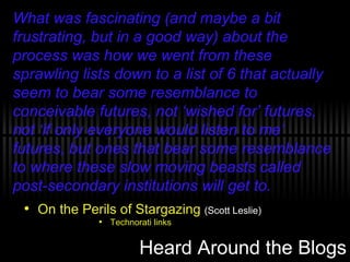 Heard Around the Blogs On the Perils of Stargazing  (Scott Leslie) Technorati links What was fascinating (and maybe a bit frustrating, but in a good way) about the process was how we went from these sprawling lists down to a list of 6 that actually seem to bear some resemblance to conceivable futures, not ‘wished for’ futures, not ‘if only everyone would listen to me’ futures, but ones that bear some resemblance to where these slow moving beasts called post-secondary institutions will get to. 