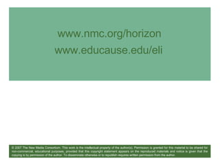 www.nmc.org/horizon www.educause.edu/eli   © 2007 The New Media Consortium. This work is the intellectual property of the author(s). Permission is granted for this material to be shared for non-commercial, educational purposes, provided that this copyright statement appears on the reproduced materials and notice is given that the copying is by permission of the author. To disseminate otherwise or to republish requires written permission from the author. 