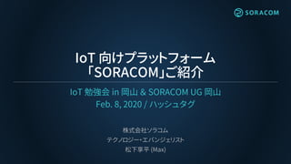 IoT 向けプラットフォーム
「SORACOM」ご紹介
IoT 勉強会 in 岡山 ＆ SORACOM UG 岡山
Feb. 8, 2020 / ハッシュタグ
株式会社ソラコム
テクノロジー・エバンジェリスト
松下享平 (Max)
 