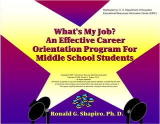 What's My Job?What's My Job?
An Effective CareerAn Effective Career
Orientation Program ForOrientation Program For
Middle School StudentsMiddle School Students
Ronald G. Shapiro, Ph. D.Ronald G. Shapiro, Ph. D.
Copyright © 2001, International Business Machines Corporation
Copyright © 2009, Ronald G. Shapiro, Ph.D.
All Rights Reserved.
Permission is granted to copy and distribute this paper without alteration, provided that the work
is distributed without charge and provided further that copies bear all notices contained in
the original, including attributions of authorship, copyright notices and this notice.
Distributed by: U. S. Department of Education
Educational Resources Information Center (ERIC)
 