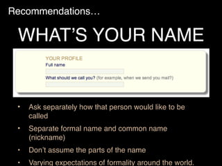 Recommendations…
• Ask separately how that person would like to be
called
• Separate formal name and common name
(nickname)
• Don’t assume the parts of the name
• Varying expectations of formality around the world.
WHAT’S YOUR NAME
 