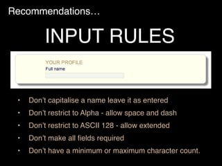 Recommendations…
• Don’t capitalise a name leave it as entered
• Don’t restrict to Alpha - allow space and dash
• Don’t restrict to ASCII 128 - allow extended
• Don’t make all ﬁelds required
• Don’t have a minimum or maximum character count.
INPUT RULES
 