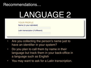Recommendations…
• Are you collecting the person’s name just to
have an identiﬁer in your system?
• Do you plan to call them by name in their
language but track them in your back-ofﬁce in
a language such as English
• You may want to ask for a Latin transcription.
LANGUAGE 2
 