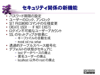 セキュリティ関係の新機能
● パスワード期限の設定
●
ユーザーのロック、アンロック
● SET PASSWORD コマンドの仕様変更
● CREATE USER … IF NOT EXISTS
●
ログイン不可能なユーザーアカウント
●
SSL のセットアップが容易に
– キーファイルの自動生成
– mysql_ssl_rsa_setup
●
透過的テーブルスペース暗号化
●
デフォルトの状態がセキュアに
– test データベースの廃止
– 匿名ユーザーの廃止
– localhost 以外の root の廃止
 