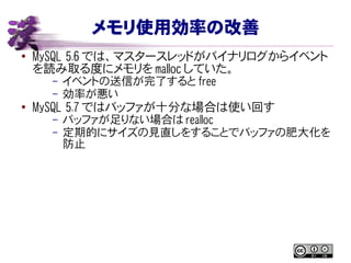 メモリ使用効率の改善
● MySQL 5.6 では、マスタースレッドがバイナリログからイベント
を読み取る度にメモリを malloc していた。
– イベントの送信が完了すると free
– 効率が悪い
● MySQL 5.7 ではバッファが十分な場合は使い回す
– バッファが足りない場合は realloc
– 定期的にサイズの見直しをすることでバッファの肥大化を
防止
 