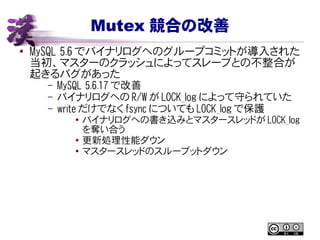 Mutex 競合の改善
● MySQL 5.6 でバイナリログへのグループコミットが導入された
当初、マスターのクラッシュによってスレーブとの不整合が
起きるバグがあった
– MySQL 5.6.17 で改善
– バイナリログへの R/W が LOCK_log によって守られていた
– write だけでなく fsync についても LOCK_log で保護
● バイナリログへの書き込みとマスタースレッドが LOCK_log
を奪い合う
●
更新処理性能ダウン
● マスタースレッドのスループットダウン
 