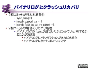 バイナリログとクラッシュリカバリ
● ２相コミットが行われる条件
– sync_binlog=1
– innodb_support_xa = 1
– ionndb_flush_log_at_trx_commit =1
●
２相コミットの場合のリカバリ処理
– バイナリログの fsync が成功したかどうかでリカバリするか
どうかが決まる
●
バイナリログにトランザクションがあれば永続化
● バイナリログに無ければロールバック
 