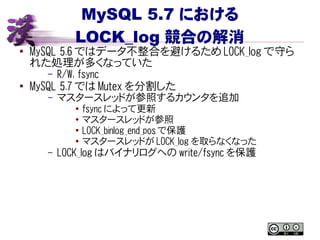 MySQL 5.7 における
LOCK_log 競合の解消
● MySQL 5.6 ではデータ不整合を避けるため LOCK_log で守ら
れた処理が多くなっていた
– R/W, fsync
● MySQL 5.7 では Mutex を分割した
– マスタースレッドが参照するカウンタを追加
● fsync によって更新
●
マスタースレッドが参照
● LOCK_binlog_end_pos で保護
●
マスタースレッドが LOCK_log を取らなくなった
– LOCK_log はバイナリログへの write/fsync を保護
 
