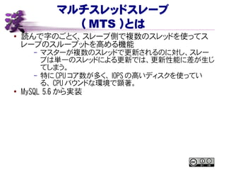 マルチスレッドスレーブ
（ MTS ）とは
● 読んで字のごとく、スレーブ側で複数のスレッドを使ってス
レーブのスループットを高める機能
– マスターが複数のスレッドで更新されるのに対し、スレー
ブは単一のスレッドによる更新では、更新性能に差が生じ
てしまう。
– 特に CPU コア数が多く、 IOPS の高いディスクを使ってい
る、 CPU バウンドな環境で顕著。
● MySQL 5.6 から実装
 