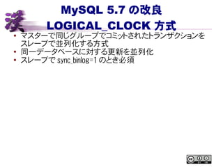 MySQL 5.7 の改良
LOGICAL_CLOCK 方式
● マスターで同じグループでコミットされたトランザクションを
スレーブで並列化する方式
●
同一データベースに対する更新を並列化
● スレーブで sync_binlog=1 のとき必須
 
