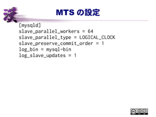 MTS の設定
[mysqld]
slave_parallel_workers = 64
slave_parallel_type = LOGICAL_CLOCK
slave_preserve_commit_order = 1
log_bin = mysql-bin
log_slave_updates = 1
 