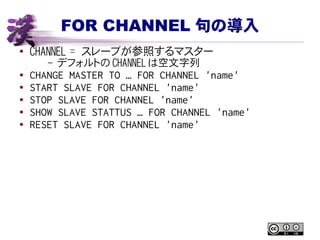 FOR CHANNEL 句の導入
● CHANNEL = スレーブが参照するマスター
– デフォルトの CHANNEL は空文字列
● CHANGE MASTER TO … FOR CHANNEL 'name'
● START SLAVE FOR CHANNEL 'name'
● STOP SLAVE FOR CHANNEL 'name'
● SHOW SLAVE STATTUS … FOR CHANNEL 'name'
● RESET SLAVE FOR CHANNEL 'name'
 