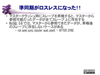 準同期がロスレスになった！！
● マスタークラッシュ時にスレーブを昇格すると、マスターから
参照可能だったデータが全てスレーブ上に存在する
●
MySQL 5.6 では、マスターから参照できたデータが、昇格後
のスレーブに存在しないケースがある
– rpl_semi_sync_master_wait_point = AFTER_SYNC
 