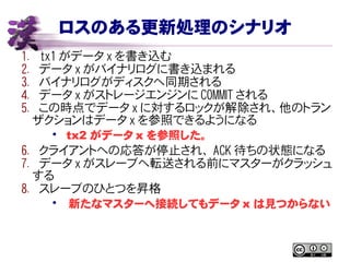 ロスのある更新処理のシナリオ
1. tx1 がデータ x を書き込む
2. データ x がバイナリログに書き込まれる
3. バイナリログがディスクへ同期される
4. データ x がストレージエンジンに COMMIT される
5. この時点でデータ x に対するロックが解除され、他のトラン
ザクションはデータ x を参照できるようになる
• tx2 がデータ x を参照した。
6. クライアントへの応答が停止され、 ACK 待ちの状態になる
7. データ x がスレーブへ転送される前にマスターがクラッシュ
する
8. スレーブのひとつを昇格
• 新たなマスターへ接続してもデータ x は見つからない
 
