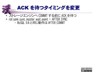ACK を待つタイミングを変更
● ストレージエンジンへ COMMIT する前に ACK を待つ
●
rpl_semi_sync_master_wait_point = AFTER_SYNC
– MySQL 5.6 と同じ動作は AFTER_COMMIT
 