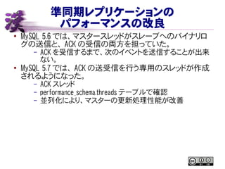 準同期レプリケーションの
パフォーマンスの改良
● MySQL 5.6 では、マスタースレッドがスレーブへのバイナリロ
グの送信と、 ACK の受信の両方を担っていた。
– ACK を受信するまで、次のイベントを送信することが出来
ない。
● MySQL 5.7 では、 ACK の送受信を行う専用のスレッドが作成
されるようになった。
– ACK スレッド
– performance_schema.threads テーブルで確認
– 並列化により、マスターの更新処理性能が改善
 