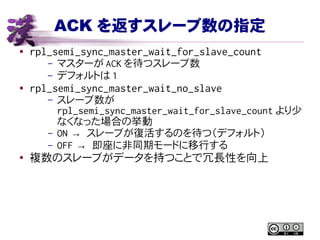 ACK を返すスレーブ数の指定
● rpl_semi_sync_master_wait_for_slave_count
– マスターが ACK を待つスレーブ数
– デフォルトは 1
● rpl_semi_sync_master_wait_no_slave
– スレーブ数が
rpl_semi_sync_master_wait_for_slave_count より少
なくなった場合の挙動
– ON → スレーブが復活するのを待つ（デフォルト）
– OFF → 即座に非同期モードに移行する
●
複数のスレーブがデータを持つことで冗長性を向上
 