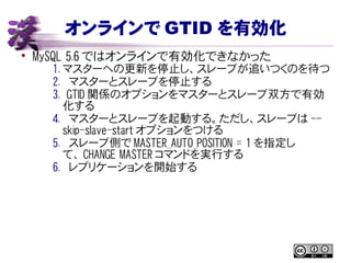 オンラインで GTID を有効化
• MySQL 5.6 ではオンラインで有効化できなかった
1. マスターへの更新を停止し、スレーブが追いつくのを待つ
2. マスターとスレーブを停止する
3. GTID 関係のオプションをマスターとスレーブ双方で有効
化する
4. マスターとスレーブを起動する。ただし、スレーブは --
skip-slave-start オプションをつける
5. スレーブ側で MASTER_AUTO_POSITION = 1 を指定し
て、 CHANGE MASTER コマンドを実行する
6. レプリケーションを開始する
 