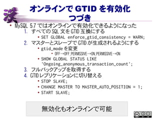 オンラインで GTID を有効化
つづき
• MySQL 5.7 ではオンラインで有効化できるようになった
1. すべての SQL 文を GTID 互換にする
● SET GLOBAL enforce_gtid_consistency = WARN;
2. マスターとスレーブで GTID が生成されるようにする
• gtid_mode を変更
• OFF→OFF_PERMISSIVE→ON_PERMISSIVE→ON
● SHOW GLOBAL STATUS LIKE
'Ongoing_anonymous_transaction_count';
3. フルバックアップを取得する
4. GTID レプリケーションに切り替える
• STOP SLAVE;
● CHANGE MASTER TO MASTER_AUTO_POSITION = 1;
● START SLAVE;
無効化もオンラインで可能
 