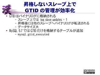 昇格しないスレーブ上で
GTID の管理が効率化
● GTID はバイナリログに格納される
– スレーブ上では log_slave_updates = 1
– 昇格後には他のスレーブへバイナリログが転送される
– データサイズ大
●
MySQL 5.7 では GTID だけを格納するテーブルが追加
– mysql.gtid_executed
 