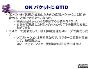 OK パケットに GTID
● OK パケット（処理が成功したときの応答パケット）に GTID を
含めることができるようになった。
– @@global.gtid_executed を参照する必要がなくなった
– 自分が COMMIT したトランザクションの GTID を確実に知るこ
とができる
●
マスターで更新をして、続く参照処理をスレーブで実行した
い
– レプリケーションは非同期なので、マスターの更新が伝搬
している保証はない
– スレーブ上で、マスター更新時の GTID を待てば良い
 