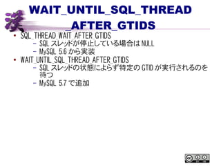 WAIT_UNTIL_SQL_THREAD
_AFTER_GTIDS
● SQL_THREAD_WAIT_AFTER_GTIDS
– SQL スレッドが停止している場合は NULL
– MySQL 5.6 から実装
●
WAIT_UNTIL_SQL_THREAD_AFTER_GTIDS
– SQL スレッドの状態によらず特定の GTID が実行されるのを
待つ
– MySQL 5.7 で追加
 